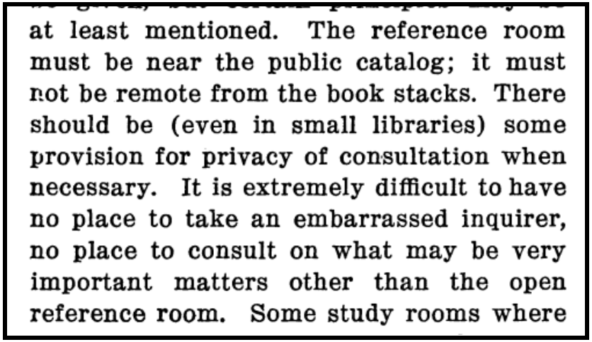 An excerpt from William Warner Bishop's paper "The Theory of Reference Work.":

...at least mentioned. The reference room must be near the public catalog; it must not be remote from the book stacks. There should be (even in small libraries) some provision for privacy of consultation when necessary. It is extremely difficult to have no place to take an embarrassed inquirer, no place to consult on what may be very important matters other than the open reference room. Some study rooms where...