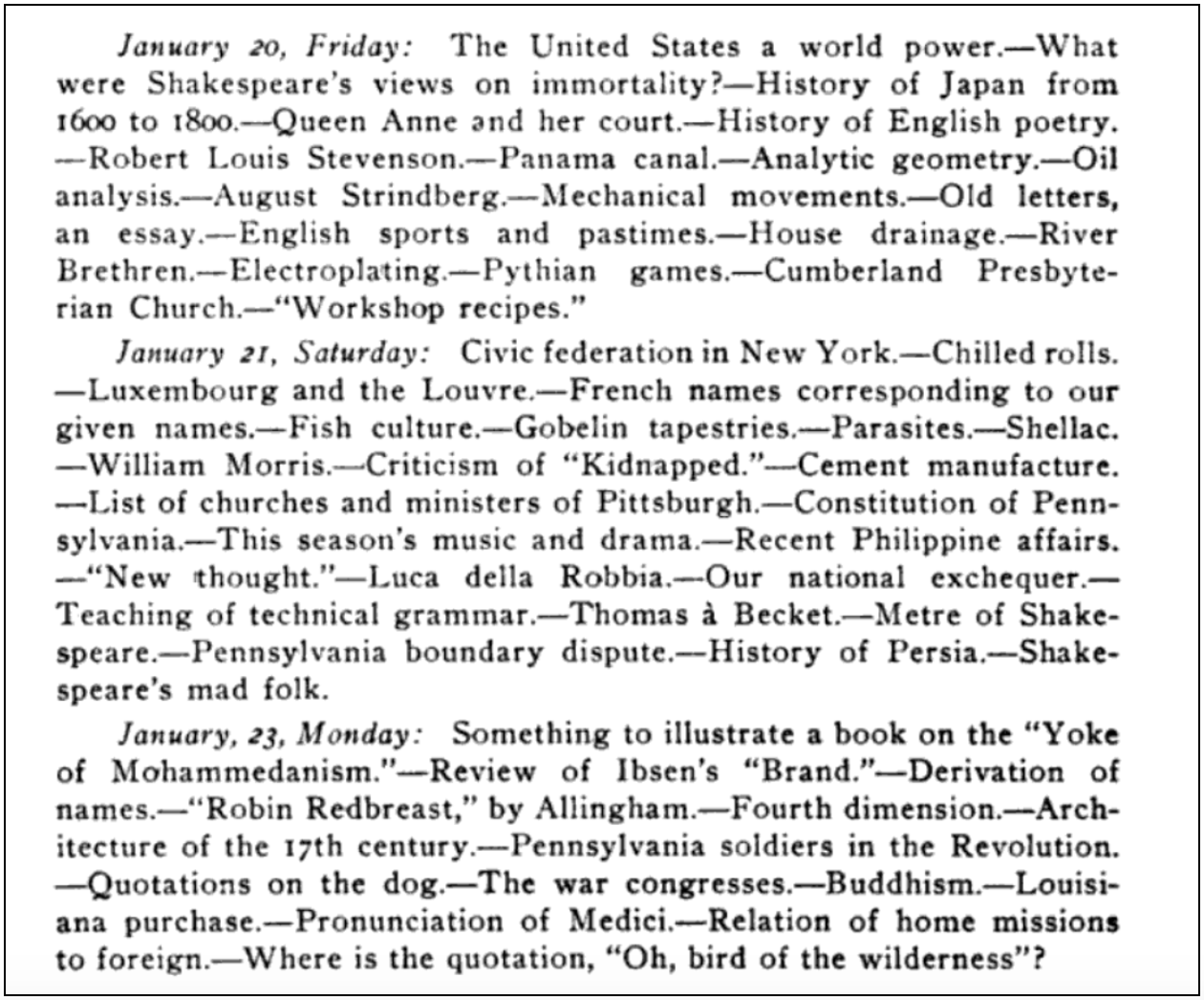 Excerpt from the Carnegie Library of Pittsburgh report:

January 20, Friday: The United States a world of power.—What were Shakespeare's views on immortality?—History of Japan from 1600 to 1800.—Queen Anne and her court.—History of English poetry.—Robert Louis Stevenson.—Panama canal.—Analytic geometry.—Oil analysis.—August Strindberg.—Mechanical movements.—Old letters, an essay.—English sports and pastimes.—house drainage.—River Brethren.—Electroplating.—Pythian games.—Cumberland Presbyterian Church.—"Workshop recipes."
January 21, Saturday: Civic federation in New York.—Chilled rolls.—Luxembourg and the Louvre.—French names corresponding to our given names.—Fish culture.—Gobelin tapestries.—Parasites.—Shellac.—William Morris.—Criticism of "Kidnapped."—Cement manufacture.—List of churches and ministers of Pittsburgh.—Constitution of Pennsylvania.—This season's music and drama.—Recent Philippine affairs.—"New thought."—Luca della Robbia.—Our national exchequer.—Teaching of technical grammar.—Thomas a Becket.—Metre of Shakespeare.—Pennsylvania boundary dispute.—History of Persia.—Shakespeare's mad folk.
January 23, Monday: Something to illustrate a book on the "Yoke of Mohammedanism."—Review of Ibsen's "Brand."—Derivation of names.—"Robin Redbreast," by Allingham.—Fourth dimension.—Architecture of the 17th century.—Pennsylvania soldiers in the Revolution.—Quotations on the dog. —The war congresses.—Buddhism.—Louisiana purchase.—Pronunciation of Medici.—Relation of home missions to foreign.—Where is the quotation, "Oh, bird of the wilderness"?